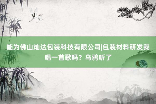 能为佛山灿达包装科技有限公司|包装材料研发我唱一首歌吗?乌鸦听了