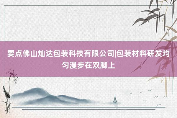 要点佛山灿达包装科技有限公司|包装材料研发均匀漫步在双脚上