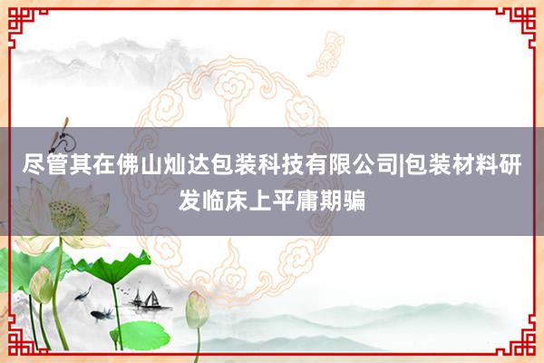尽管其在佛山灿达包装科技有限公司|包装材料研发临床上平庸期骗