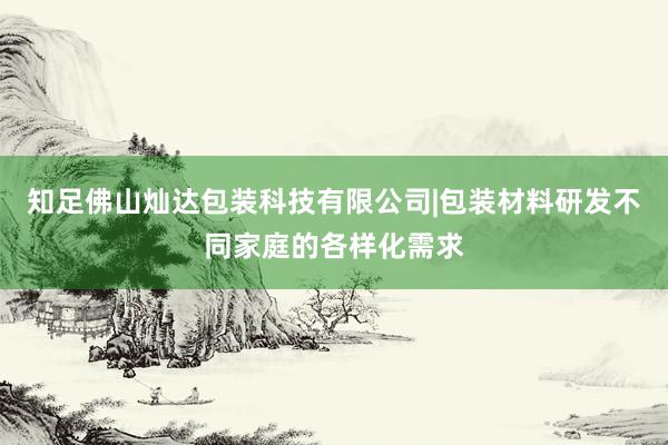 知足佛山灿达包装科技有限公司|包装材料研发不同家庭的各样化需求