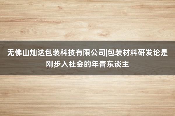 无佛山灿达包装科技有限公司|包装材料研发论是刚步入社会的年青东谈主