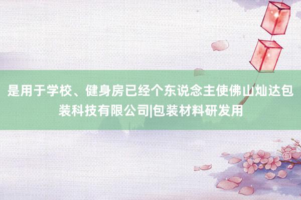是用于学校、健身房已经个东说念主使佛山灿达包装科技有限公司|包装材料研发用