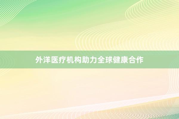 外洋医疗机构助力全球健康合作