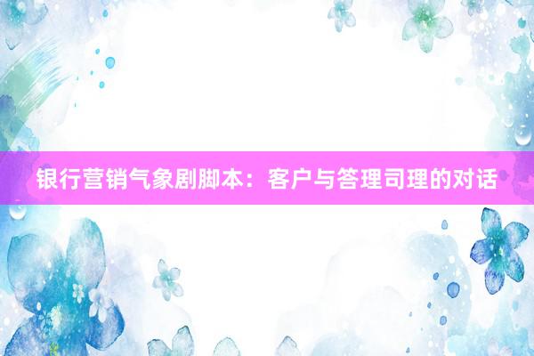银行营销气象剧脚本：客户与答理司理的对话